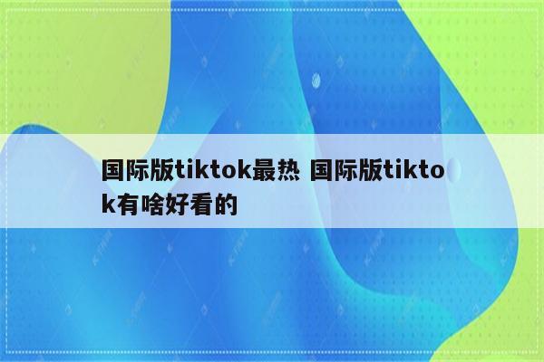 国际版tiktok最热 国际版tiktok有啥好看的