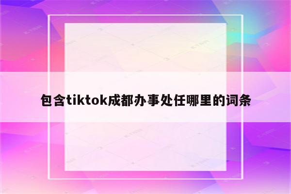 包含tiktok成都办事处任哪里的词条