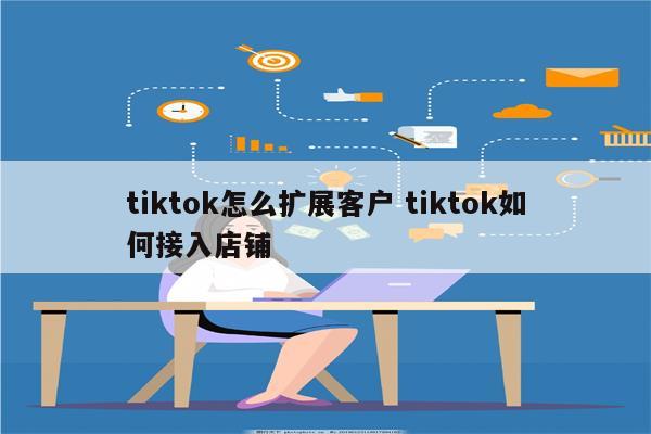 tiktok怎么扩展客户 tiktok如何接入店铺