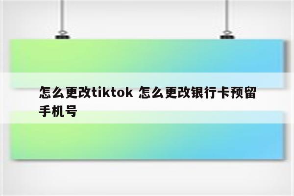怎么更改tiktok 怎么更改银行卡预留手机号