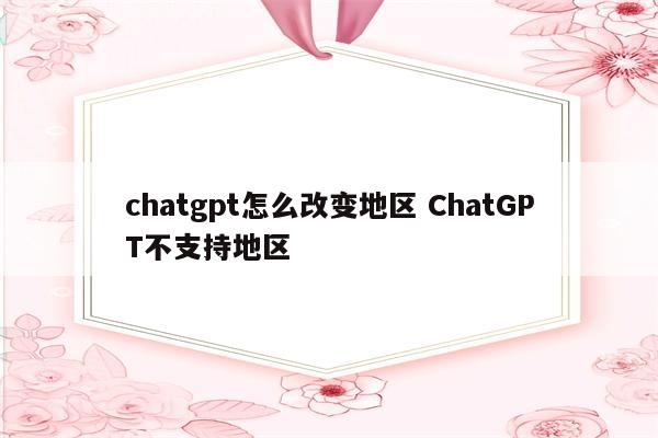 chatgpt怎么改变地区 ChatGPT不支持地区