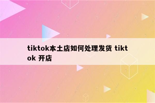 tiktok本土店如何处理发货 tiktok 开店