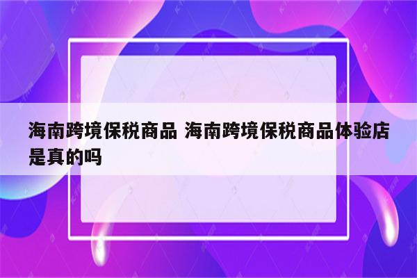 海南跨境保税商品 海南跨境保税商品体验店是真的吗