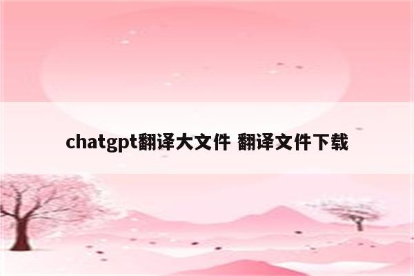 chatgpt翻译大文件 翻译文件下载