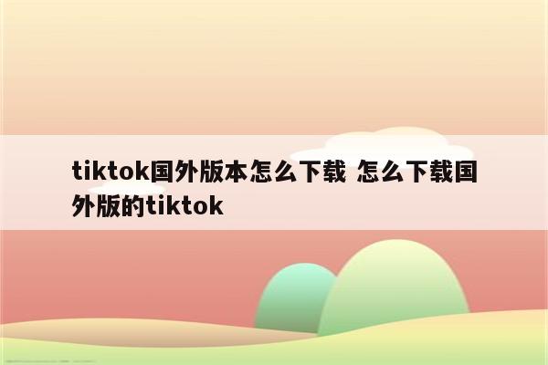 tiktok国外版本怎么下载 怎么下载国外版的tiktok