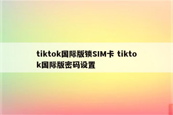 tiktok国际版锁SIM卡 tiktok国际版密码设置