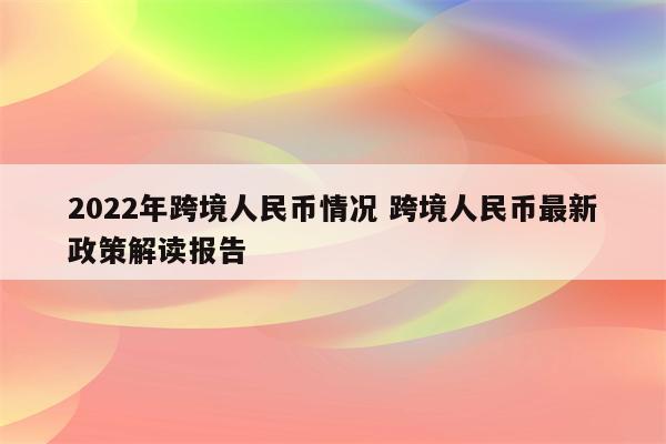 2022年跨境人民币情况 跨境人民币最新政策解读报告
