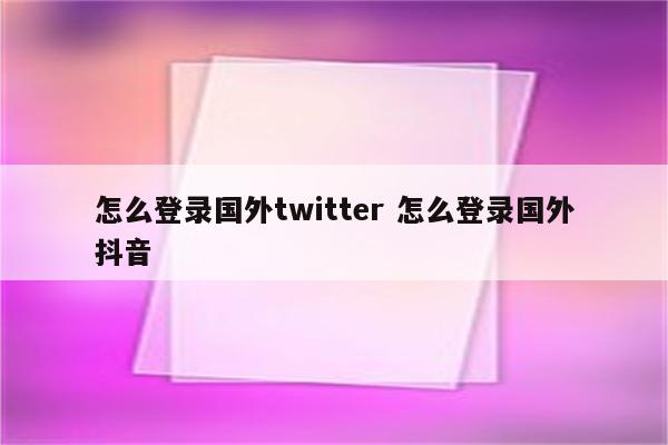 怎么登录国外twitter 怎么登录国外抖音