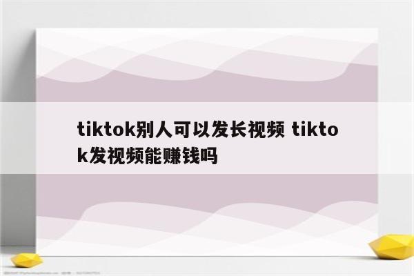 tiktok别人可以发长视频 tiktok发视频能赚钱吗