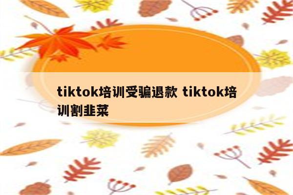 tiktok培训受骗退款 tiktok培训割韭菜