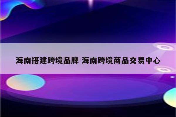 海南搭建跨境品牌 海南跨境商品交易中心