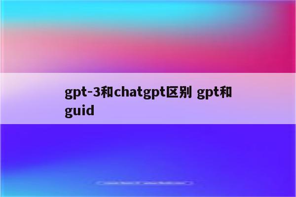 gpt-3和chatgpt区别 gpt和guid