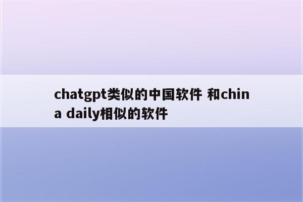 chatgpt类似的中国软件 和china daily相似的软件