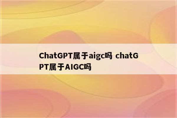 ChatGPT属于aigc吗 chatGPT属于AIGC吗