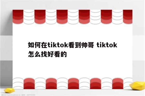 如何在tiktok看到帅哥 tiktok怎么找好看的