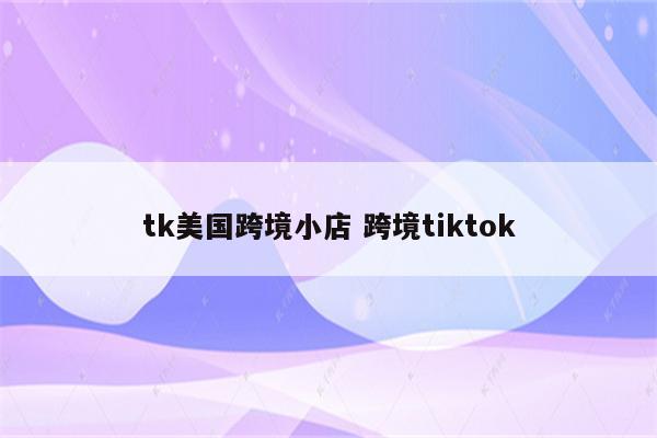 tk美国跨境小店 跨境tiktok