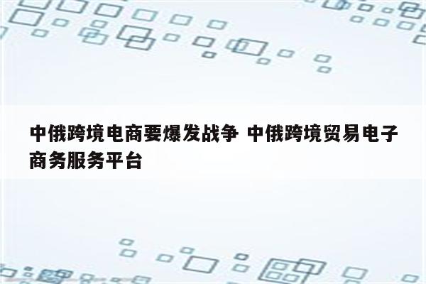 中俄跨境电商要爆发战争 中俄跨境贸易电子商务服务平台