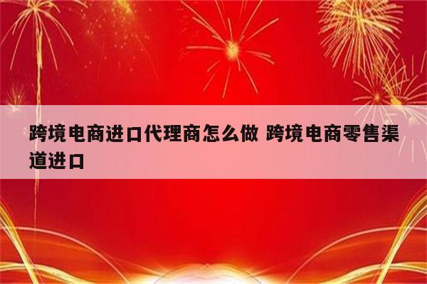 跨境电商进口代理商怎么做 跨境电商零售渠道进口