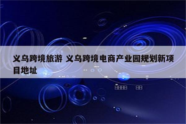 义乌跨境旅游 义乌跨境电商产业园规划新项目地址