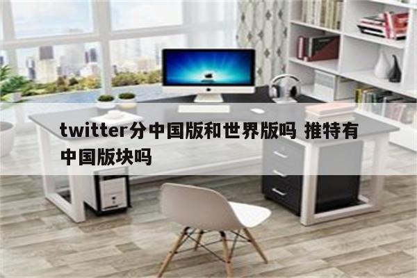 twitter分中国版和世界版吗 推特有中国版块吗