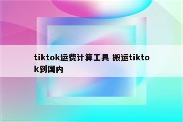 tiktok运费计算工具 搬运tiktok到国内