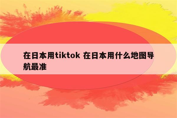 在日本用tiktok 在日本用什么地图导航最准