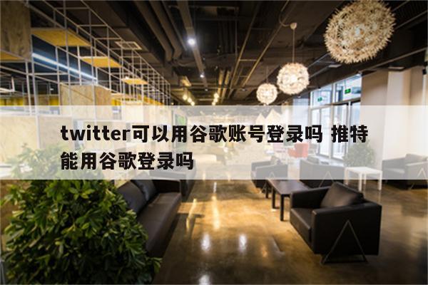 twitter可以用谷歌账号登录吗 推特能用谷歌登录吗