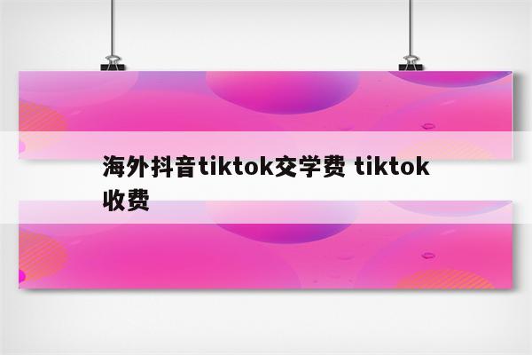 海外抖音tiktok交学费 tiktok收费