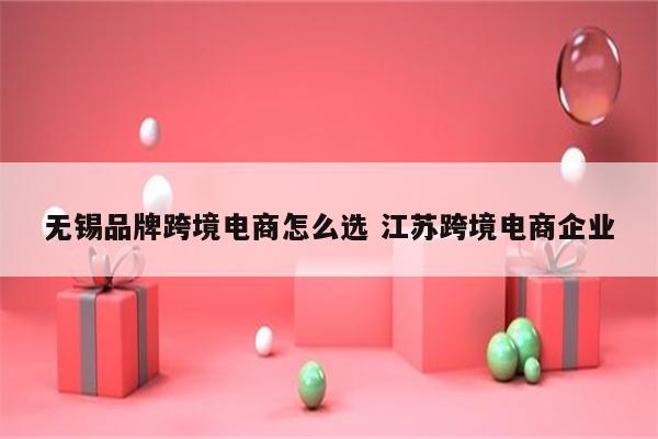 无锡品牌跨境电商怎么选 江苏跨境电商企业