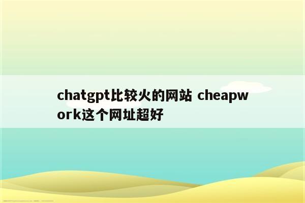 chatgpt比较火的网站 cheapwork这个网址超好