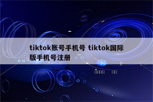 tiktok账号手机号 tiktok国际版手机号注册