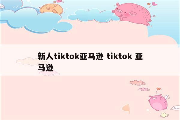 新人tiktok亚马逊 tiktok 亚马逊