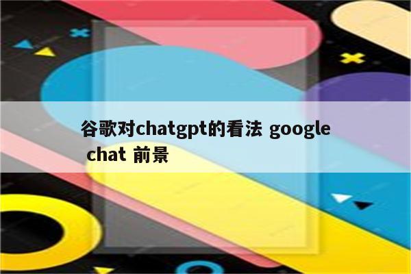 谷歌对chatgpt的看法 google chat 前景