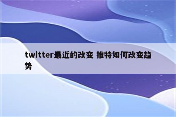 twitter最近的改变 推特如何改变趋势