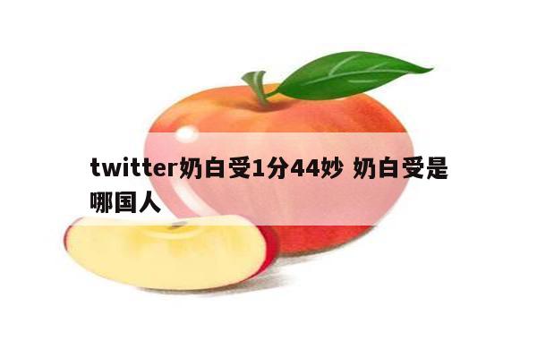 twitter奶白受1分44妙 奶白受是哪国人