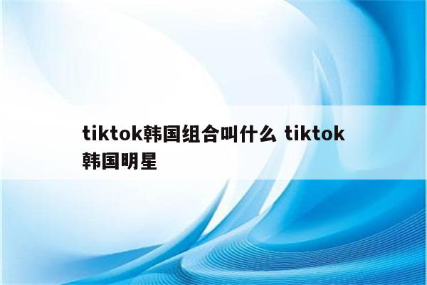 tiktok韩国组合叫什么 tiktok韩国明星