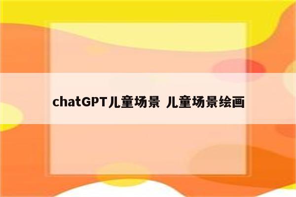 chatGPT儿童场景 儿童场景绘画