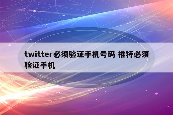 twitter必须验证手机号码 推特必须验证手机