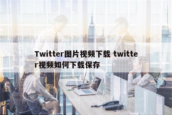 Twitter图片视频下载 twitter视频如何下载保存