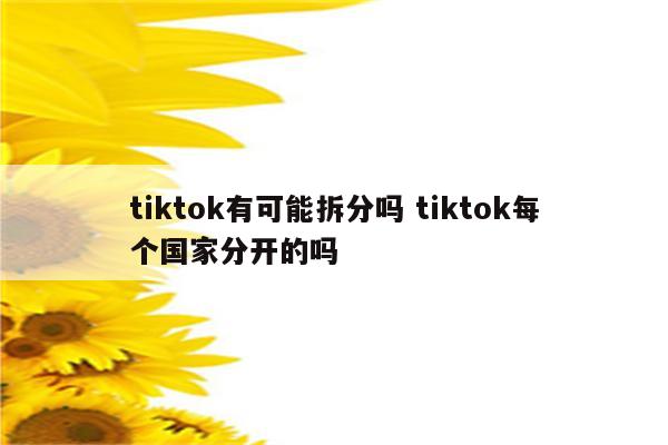 tiktok有可能拆分吗 tiktok每个国家分开的吗