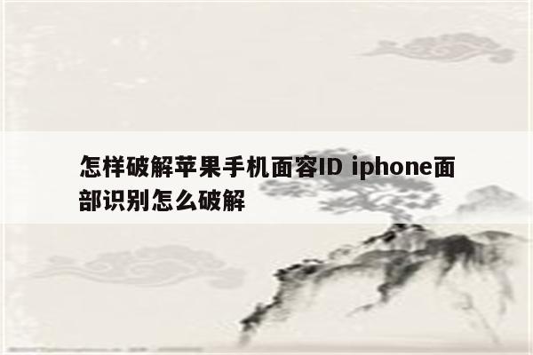 怎样破解苹果手机面容ID iphone面部识别怎么破解