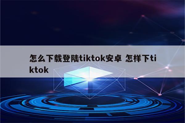 怎么下载登陆tiktok安卓 怎样下tiktok