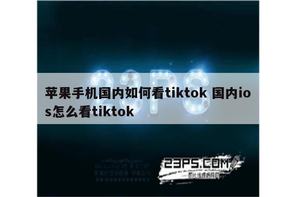 苹果手机国内如何看tiktok 国内ios怎么看tiktok