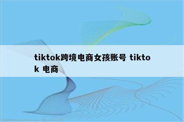 tiktok跨境电商女孩账号 tiktok 电商