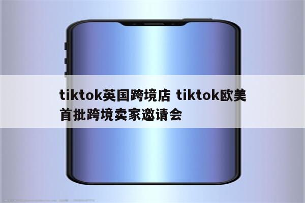 tiktok英国跨境店 tiktok欧美首批跨境卖家邀请会