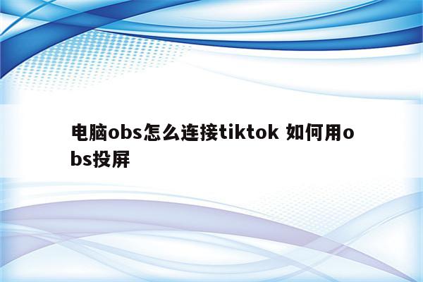 电脑obs怎么连接tiktok 如何用obs投屏