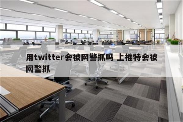 用twitter会被网警抓吗 上推特会被网警抓