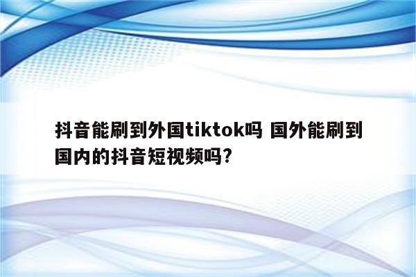 抖音能刷到外国tiktok吗 国外能刷到国内的抖音短视频吗?