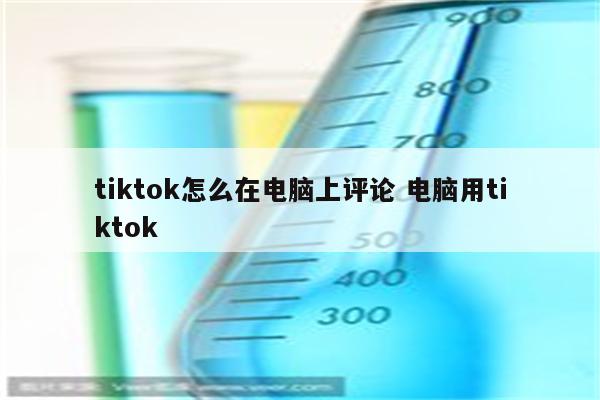 tiktok怎么在电脑上评论 电脑用tiktok