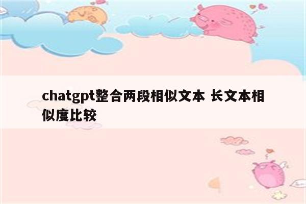 chatgpt整合两段相似文本 长文本相似度比较